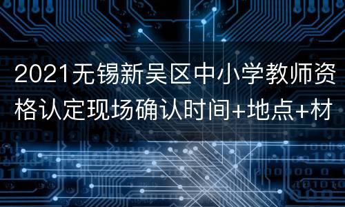 2021无锡新吴区中小学教师资格认定现场确认时间+地点+材料