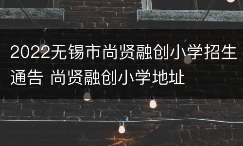 2022无锡市尚贤融创小学招生通告 尚贤融创小学地址