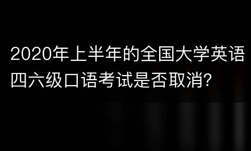 2020年上半年的全国大学英语四六级口语考试是否取消？