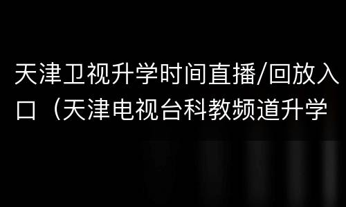 天津卫视升学时间直播/回放入口（天津电视台科教频道升学时间）