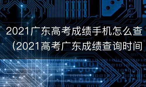 2021广东高考成绩手机怎么查（2021高考广东成绩查询时间）
