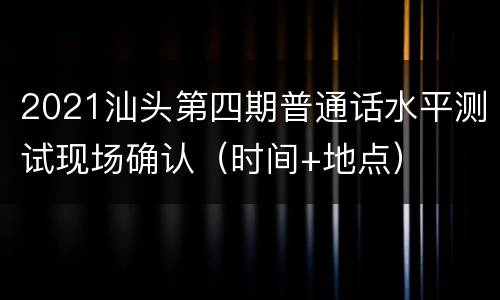 2021汕头第四期普通话水平测试现场确认（时间+地点）
