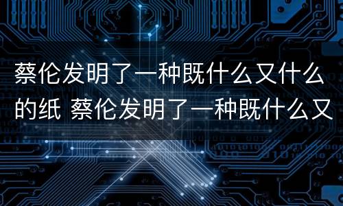 蔡伦发明了一种既什么又什么的纸 蔡伦发明了一种既什么又什么的纸极大的促进了