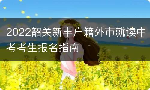 2022韶关新丰户籍外市就读中考考生报名指南