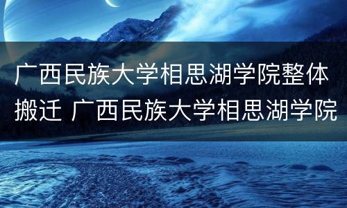 广西民族大学相思湖学院整体搬迁 广西民族大学相思湖学院整体搬迁后老校区怎么处理