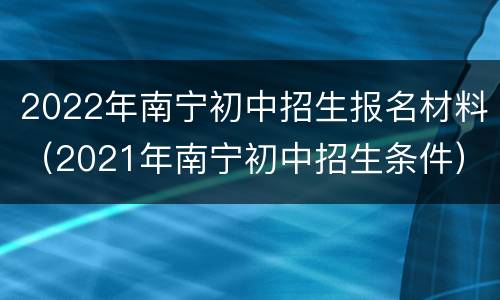 2022年南宁初中招生报名材料（2021年南宁初中招生条件）