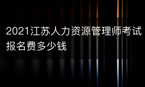 2021江苏人力资源管理师考试报名费多少钱