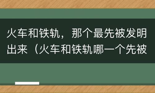 火车和铁轨，那个最先被发明出来（火车和铁轨哪一个先被设计出来）