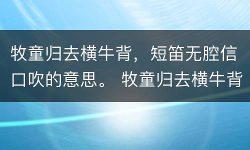 牧童归去横牛背，短笛无腔信口吹的意思。 牧童归去横牛背，短笛无腔信口吹的翻译