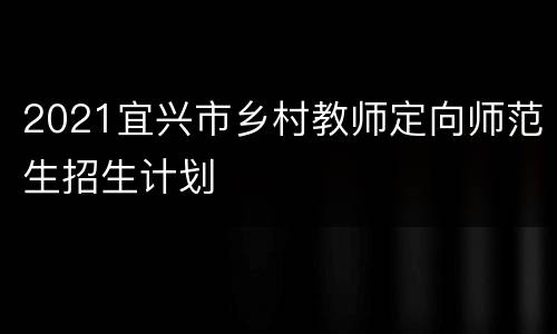 2021宜兴市乡村教师定向师范生招生计划