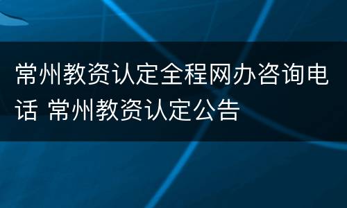 常州教资认定全程网办咨询电话 常州教资认定公告