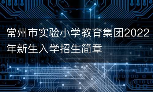 常州市实验小学教育集团2022年新生入学招生简章