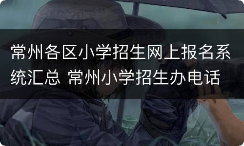 常州各区小学招生网上报名系统汇总 常州小学招生办电话