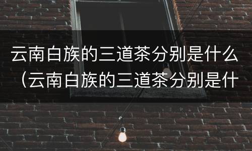 云南白族的三道茶分别是什么（云南白族的三道茶分别是什么颜色）