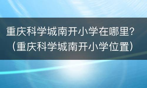 重庆科学城南开小学在哪里？（重庆科学城南开小学位置）
