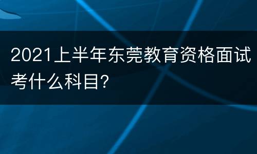 2021上半年东莞教育资格面试考什么科目？