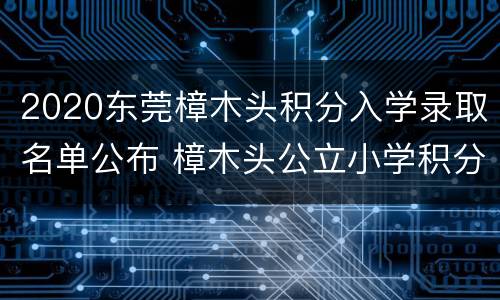 2020东莞樟木头积分入学录取名单公布 樟木头公立小学积分录取分数