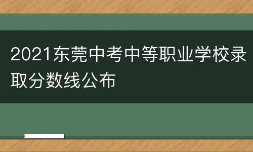 2021东莞中考中等职业学校录取分数线公布
