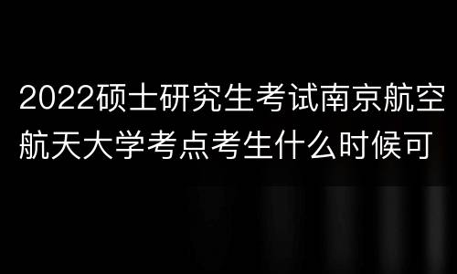2022硕士研究生考试南京航空航天大学考点考生什么时候可以进入学校?