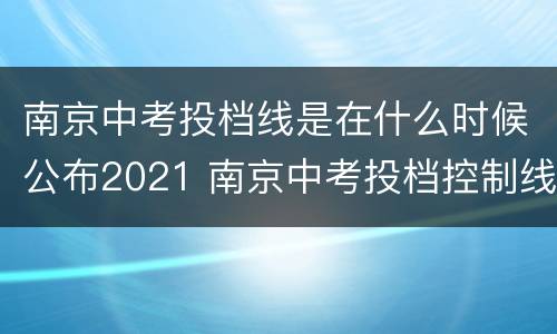 南京中考投档线是在什么时候公布2021 南京中考投档控制线