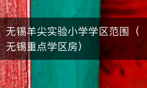 无锡羊尖实验小学学区范围（无锡重点学区房）