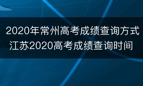 2020年常州高考成绩查询方式 江苏2020高考成绩查询时间