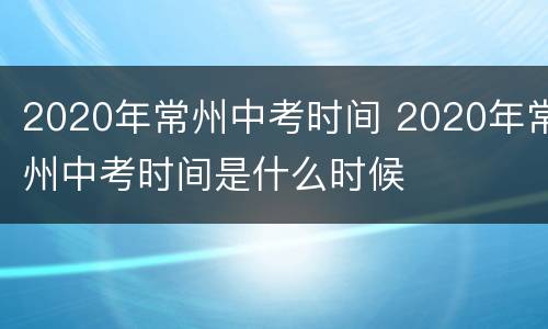 2020年常州中考时间 2020年常州中考时间是什么时候