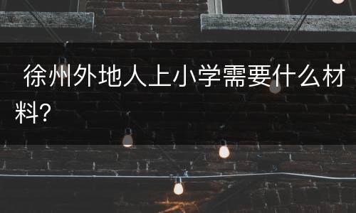  徐州外地人上小学需要什么材料？