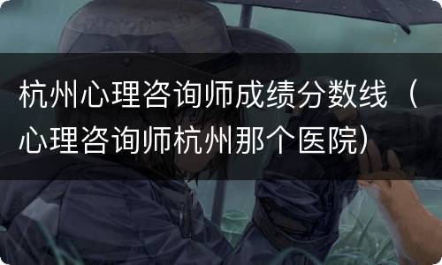 杭州心理咨询师成绩分数线（心理咨询师杭州那个医院）