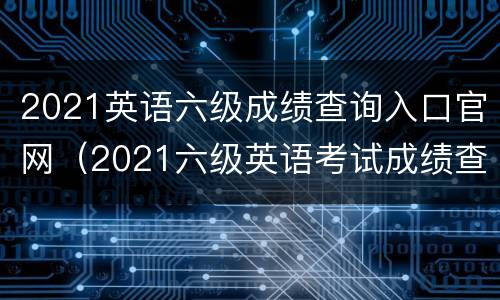 2021英语六级成绩查询入口官网（2021六级英语考试成绩查询时间）
