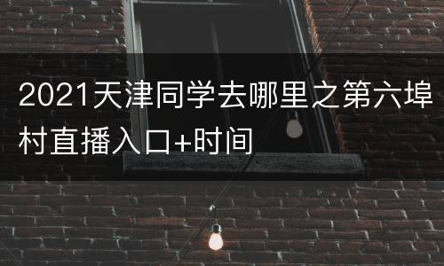 2021天津同学去哪里之第六埠村直播入口+时间