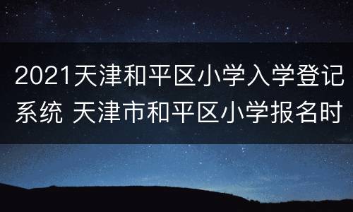 2021天津和平区小学入学登记系统 天津市和平区小学报名时间2021