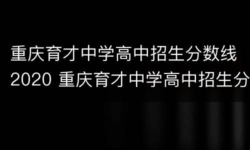 重庆育才中学高中招生分数线2020 重庆育才中学高中招生分数线2020
