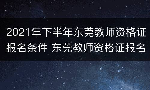 2021年下半年东莞教师资格证报名条件 东莞教师资格证报名时间2021年下半年