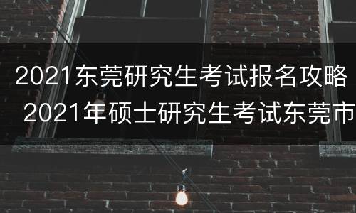 2021东莞研究生考试报名攻略 2021年硕士研究生考试东莞市招生办公室报考点初试公告