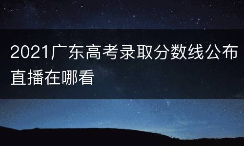 2021广东高考录取分数线公布直播在哪看