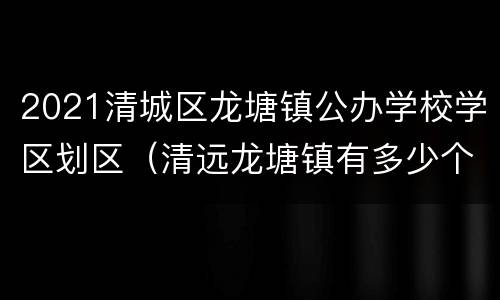 2021清城区龙塘镇公办学校学区划区（清远龙塘镇有多少个小学）