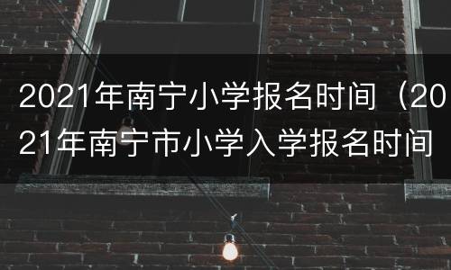 2021年南宁小学报名时间（2021年南宁市小学入学报名时间）