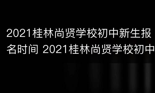 2021桂林尚贤学校初中新生报名时间 2021桂林尚贤学校初中新生报名时间及条件