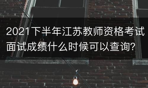 2021下半年江苏教师资格考试面试成绩什么时候可以查询？