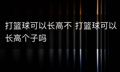 打篮球可以长高不 打篮球可以长高个子吗
