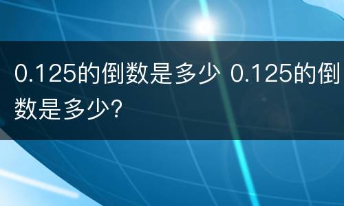 0.125的倒数是多少 0.125的倒数是多少?