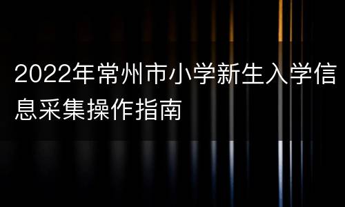 2022年常州市小学新生入学信息采集操作指南