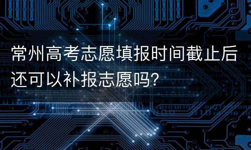 常州高考志愿填报时间截止后还可以补报志愿吗？