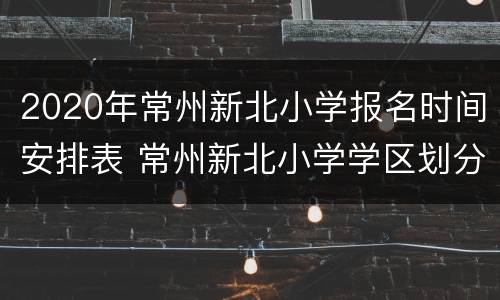 2020年常州新北小学报名时间安排表 常州新北小学学区划分
