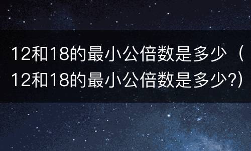 12和18的最小公倍数是多少（12和18的最小公倍数是多少?）