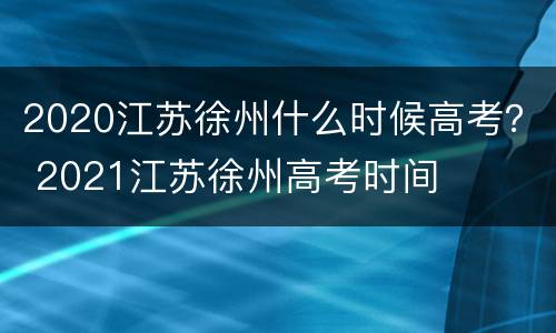 2020江苏徐州什么时候高考？ 2021江苏徐州高考时间