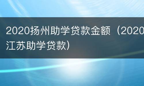 2020扬州助学贷款金额（2020江苏助学贷款）