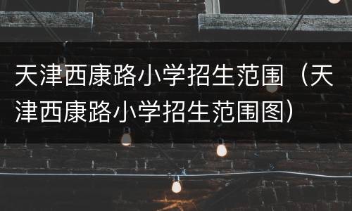天津西康路小学招生范围（天津西康路小学招生范围图）