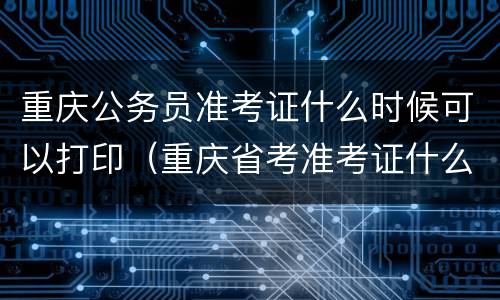 重庆公务员准考证什么时候可以打印（重庆省考准考证什么时候开始打印）